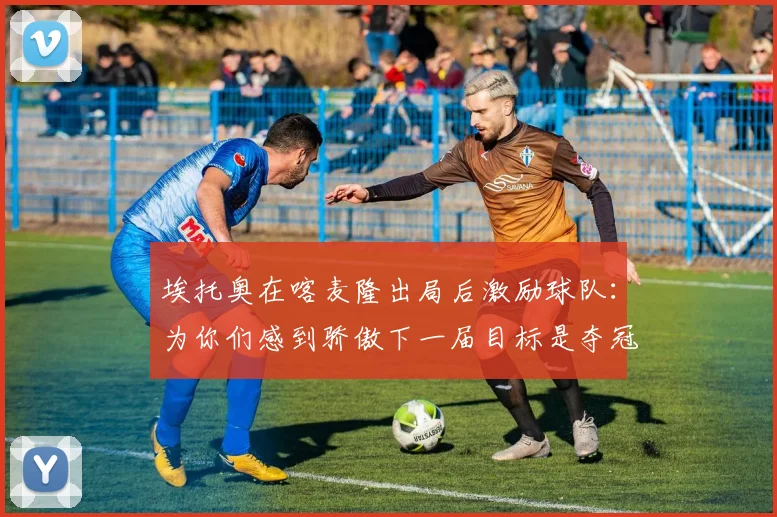 埃托奥在喀麦隆出局后激励球队：为你们感到骄傲下一届目标是夺冠