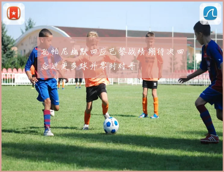 孔帕尼幽默回应巴黎战绩期待次回合进更多球并零封对手