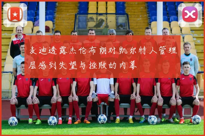 麦迪透露杰伦布朗对凯尔特人管理层感到失望与挫败的内幕