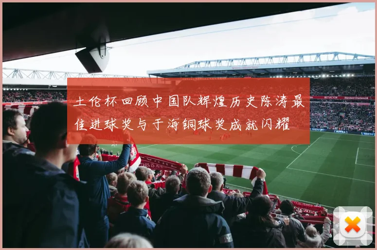 土伦杯回顾中国队辉煌历史陈涛最佳进球奖与于海铜球奖成就闪耀