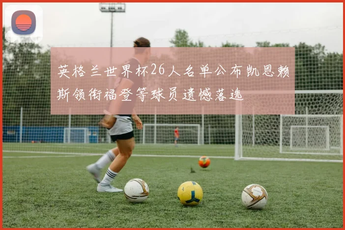 英格兰世界杯26人名单公布凯恩赖斯领衔福登等球员遗憾落选