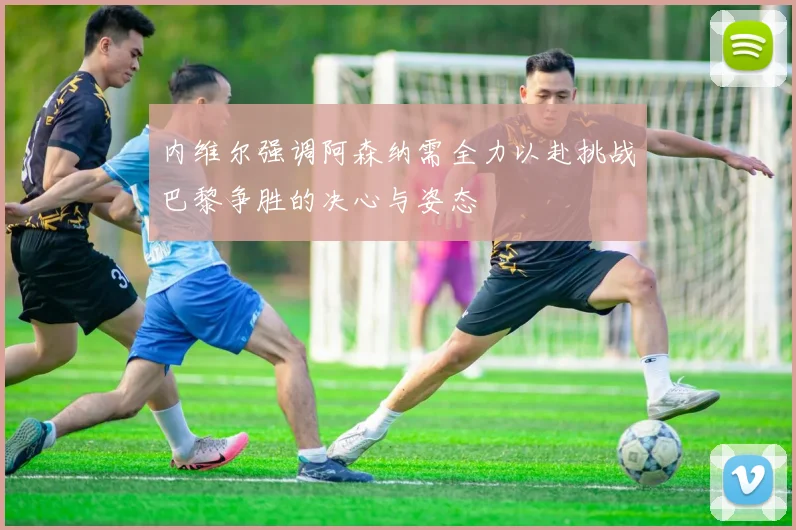 内维尔强调阿森纳需全力以赴挑战巴黎争胜的决心与姿态