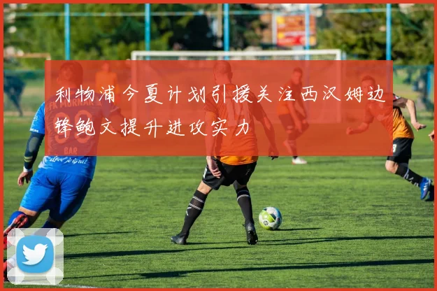 利物浦今夏计划引援关注西汉姆边锋鲍文提升进攻实力