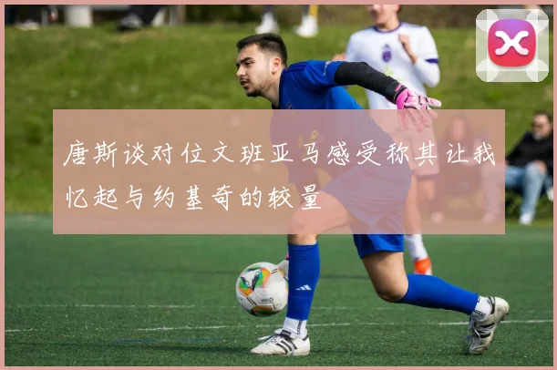 唐斯谈对位文班亚马感受称其让我忆起与约基奇的较量