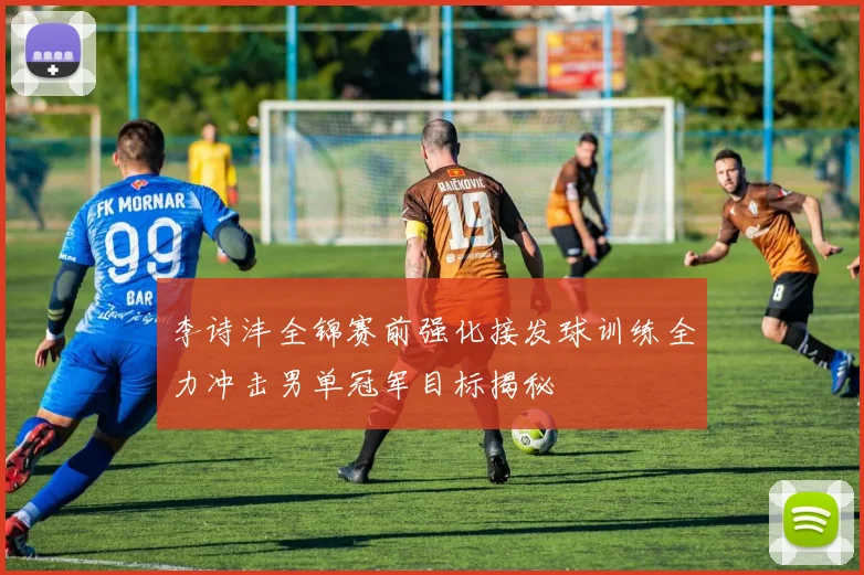 李诗沣全锦赛前强化接发球训练全力冲击男单冠军目标揭秘