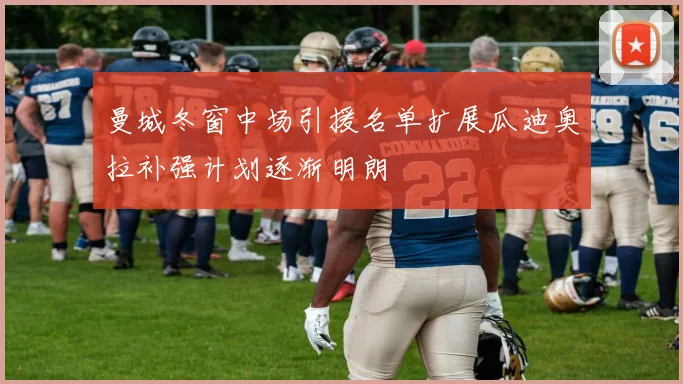 曼城冬窗中场引援名单扩展瓜迪奥拉补强计划逐渐明朗