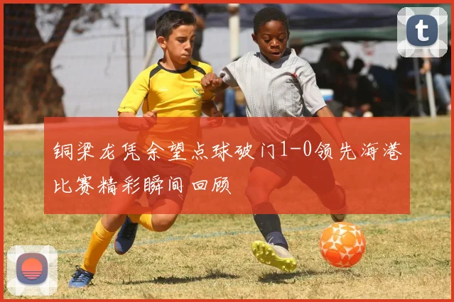 铜梁龙凭余望点球破门1-0领先海港比赛精彩瞬间回顾